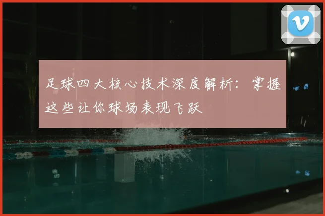 足球四大核心技术深度解析:掌握这些让你球场表现飞跃