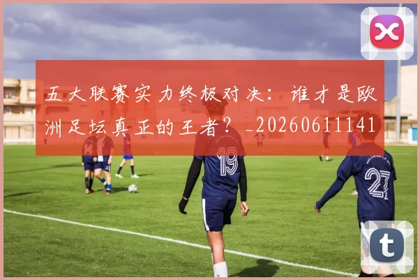 五大联赛实力终极对决:谁才是欧洲足坛真正的王者?_20260611141129