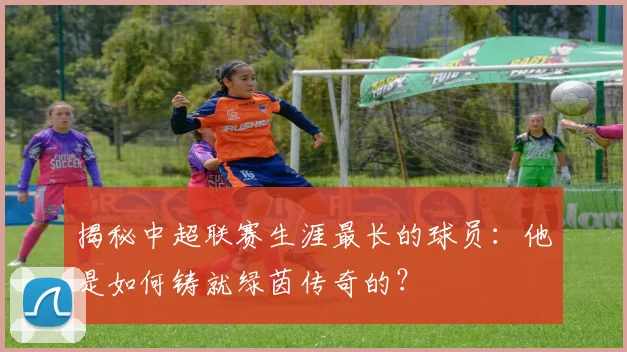 揭秘中超联赛生涯最长的球员:他是如何铸就绿茵传奇的?