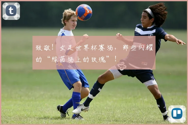 致敬!女足世界杯赛场,那些闪耀的“绿茵场上的玫瑰”!